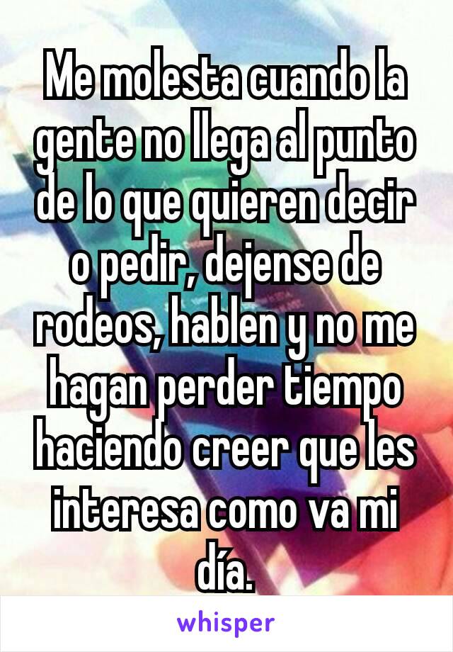 Me molesta cuando la gente no llega al punto de lo que quieren decir o pedir, dejense de rodeos, hablen y no me hagan perder tiempo haciendo creer que les interesa como va mi día.