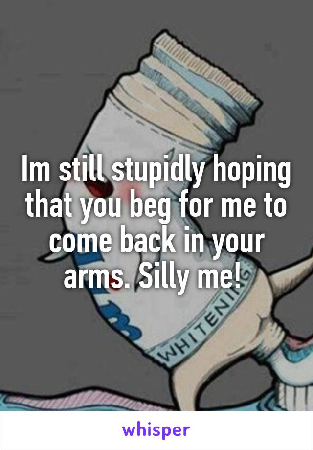 Im still stupidly hoping that you beg for me to come back in your arms. Silly me! 