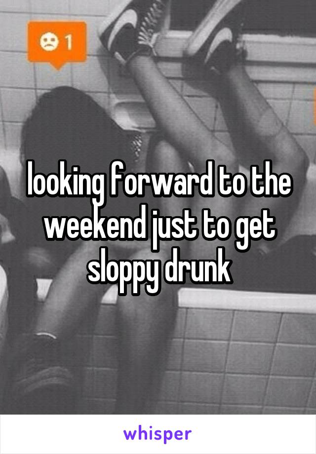 looking forward to the weekend just to get sloppy drunk