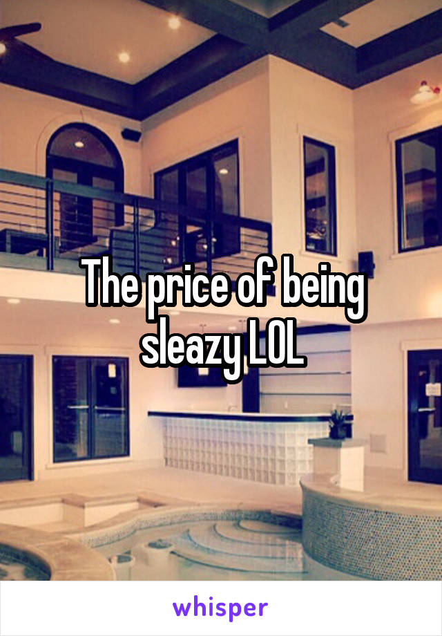 The price of being sleazy LOL