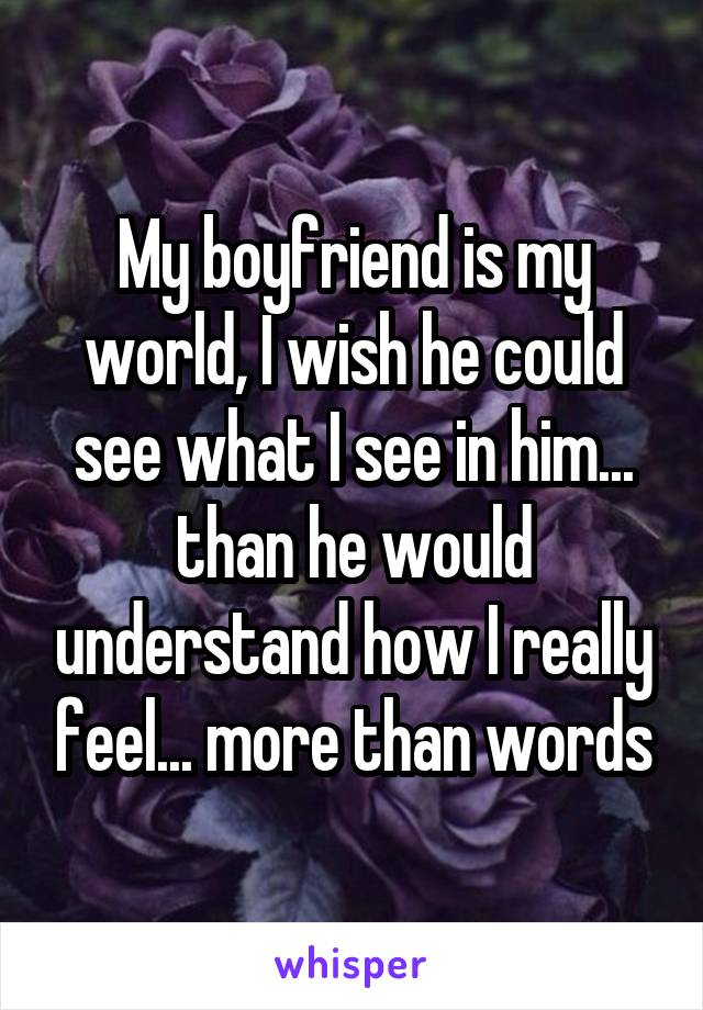 My boyfriend is my world, I wish he could see what I see in him... than he would understand how I really feel... more than words