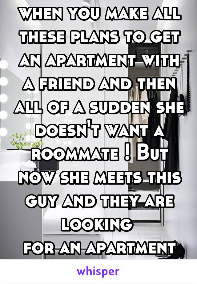 when you make all these plans to get an apartment with a friend and then all of a sudden she doesn't want a roommate ! But now she meets this guy and they are looking 
for an apartment together. Wtf?