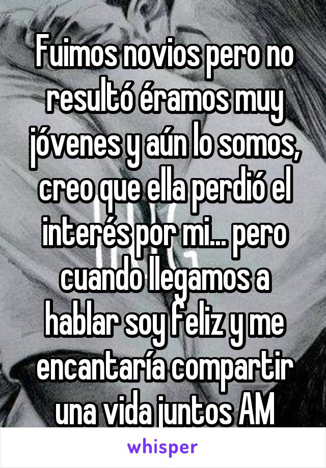 Fuimos novios pero no resultó éramos muy jóvenes y aún lo somos, creo que ella perdió el interés por mi... pero cuando llegamos a hablar soy feliz y me encantaría compartir una vida juntos AM