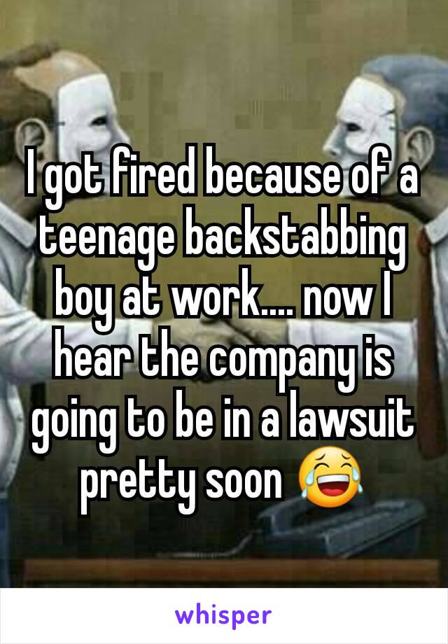 I got fired because of a teenage backstabbing boy at work.... now I hear the company is going to be in a lawsuit pretty soon 😂