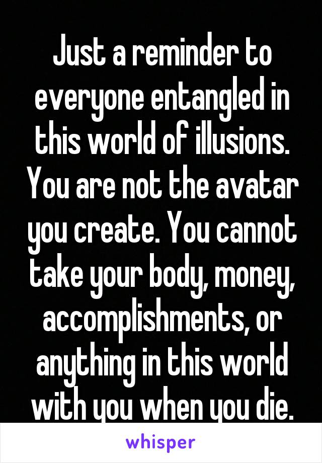 Just a reminder to everyone entangled in this world of illusions. You are not the avatar you create. You cannot take your body, money, accomplishments, or anything in this world with you when you die.