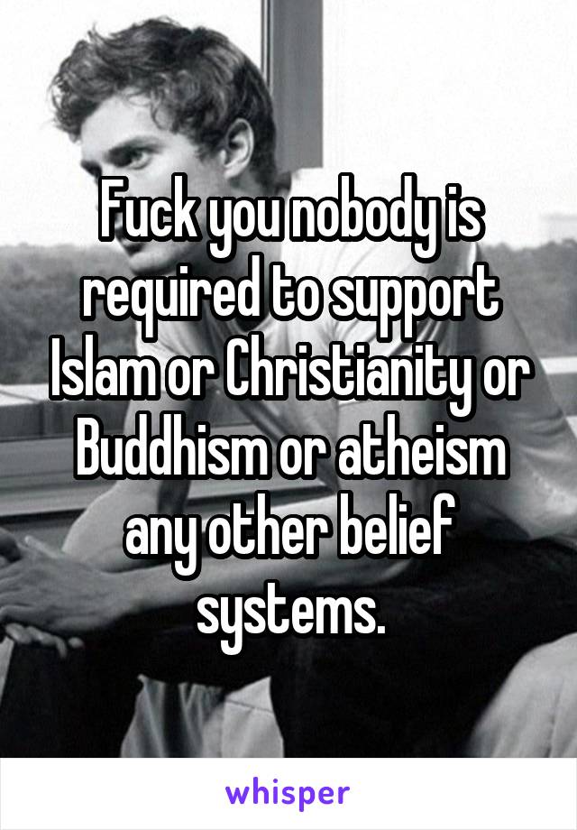 Fuck you nobody is required to support Islam or Christianity or Buddhism or atheism any other belief systems.