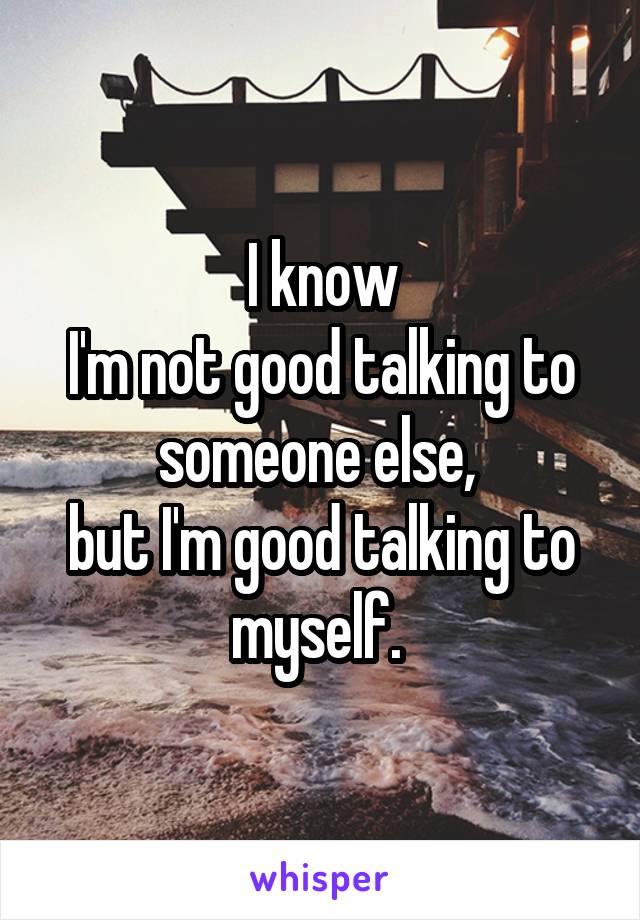 I know
I'm not good talking to someone else, 
but I'm good talking to myself. 