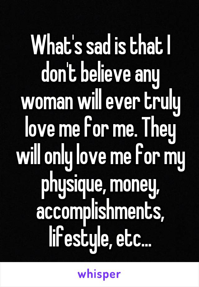 What's sad is that I don't believe any woman will ever truly love me for me. They will only love me for my physique, money, accomplishments, lifestyle, etc...