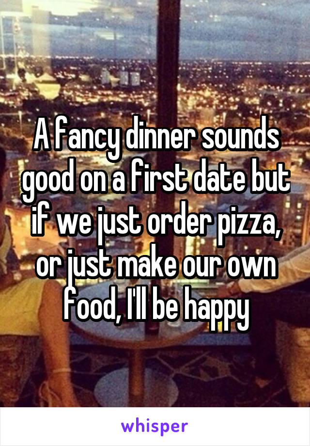 A fancy dinner sounds good on a first date but if we just order pizza, or just make our own food, I'll be happy