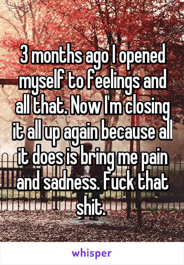 3 months ago I opened myself to feelings and all that. Now I'm closing it all up again because all it does is bring me pain and sadness. Fuck that shit. 