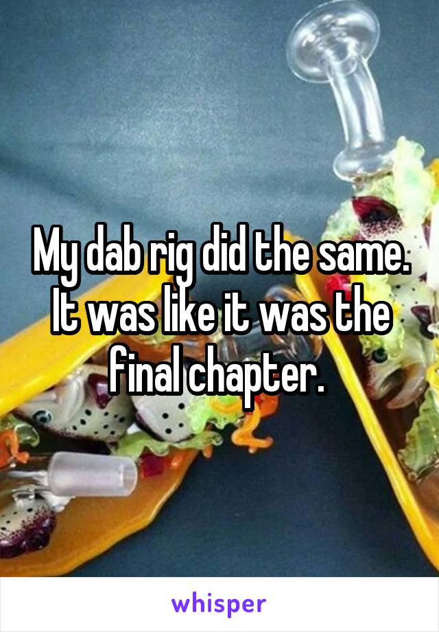 My dab rig did the same. It was like it was the final chapter. 