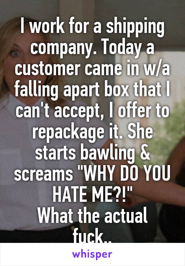 I work for a shipping company. Today a customer came in w/a falling apart box that I can't accept, I offer to repackage it. She starts bawling & screams "WHY DO YOU HATE ME?!"
What the actual fuck..