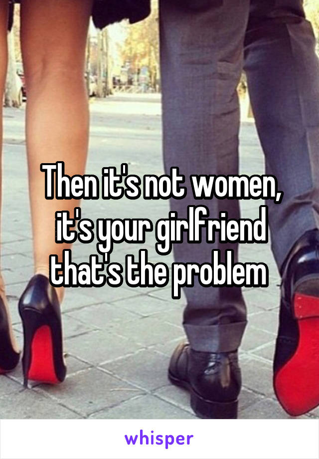 Then it's not women, it's your girlfriend that's the problem 