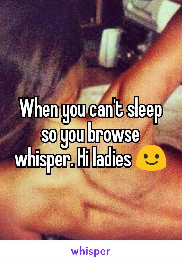 When you can't sleep so you browse whisper. Hi ladies 😃