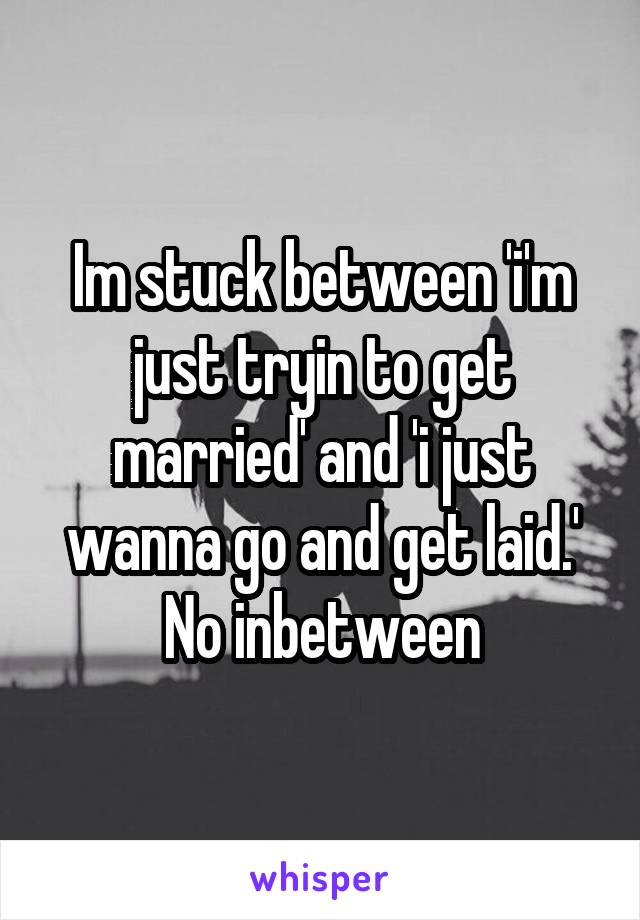 Im stuck between 'i'm just tryin to get married' and 'i just wanna go and get laid.'
No inbetween