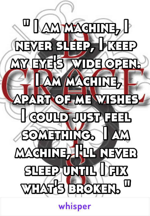 " I am machine, I never sleep, I keep my eye's  wide open.  I am machine, apart of me wishes I could just feel something.  I am machine, I'll never sleep until I fix what's broken. "