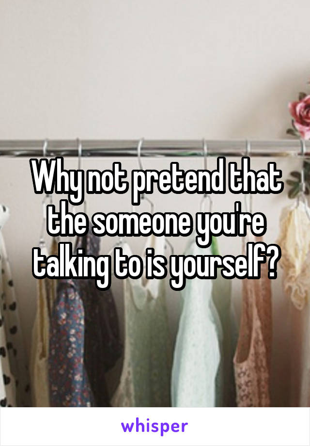 Why not pretend that the someone you're talking to is yourself?