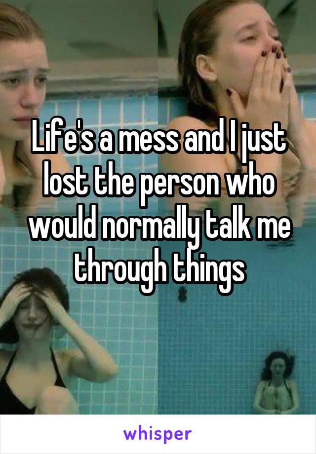 Life's a mess and I just lost the person who would normally talk me through things
