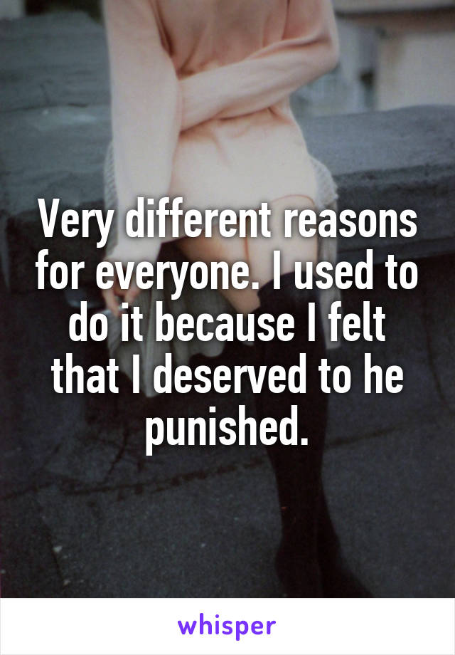 Very different reasons for everyone. I used to do it because I felt that I deserved to he punished.