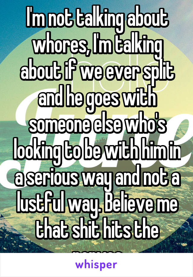 I'm not talking about whores, I'm talking about if we ever split and he goes with someone else who's looking to be with him in a serious way and not a lustful way. Believe me that shit hits the nerves