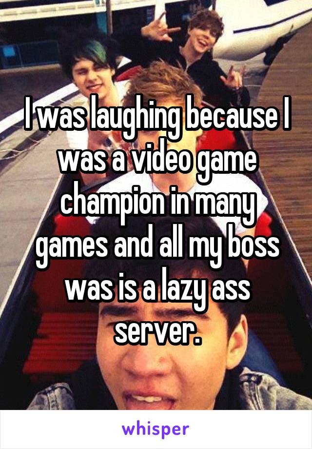 I was laughing because I was a video game champion in many games and all my boss was is a lazy ass server.