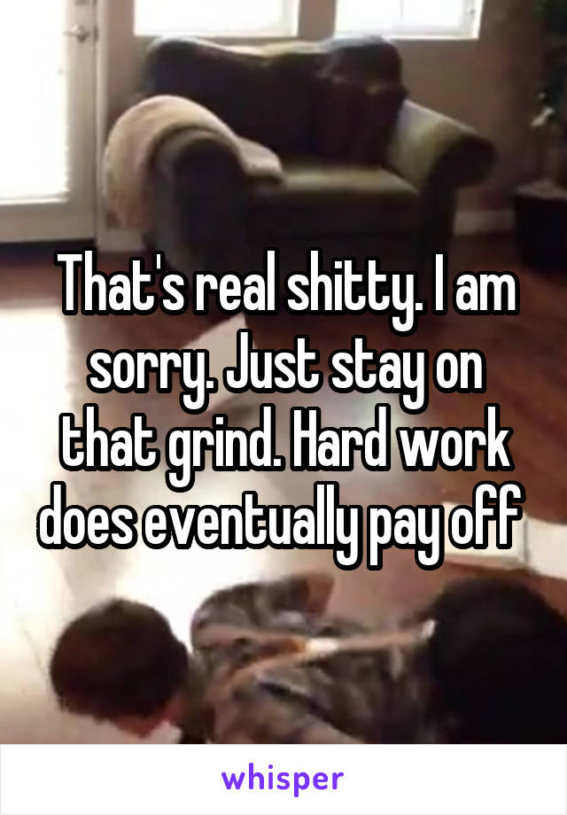 That's real shitty. I am sorry. Just stay on that grind. Hard work does eventually pay off 