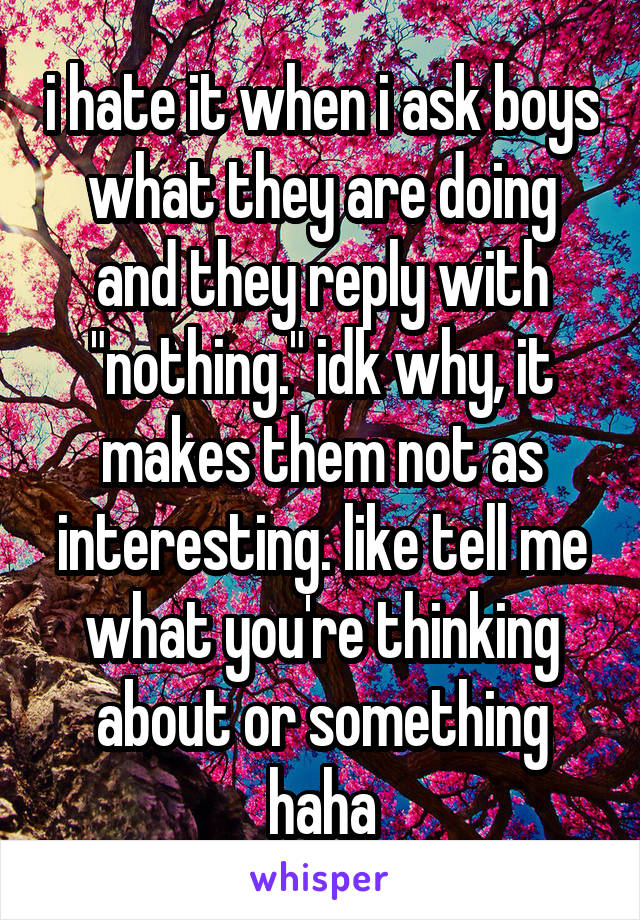 i hate it when i ask boys what they are doing and they reply with "nothing." idk why, it makes them not as interesting. like tell me what you're thinking about or something haha