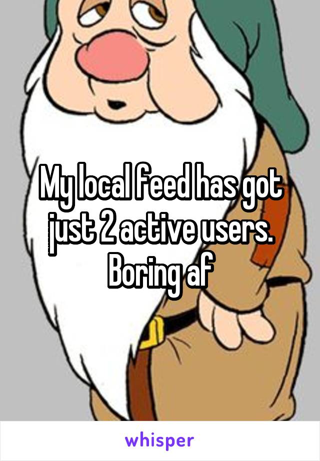 My local feed has got just 2 active users.
Boring af