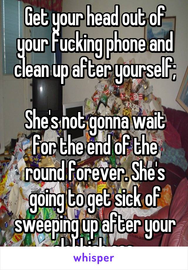 Get your head out of your fucking phone and clean up after yourself;

She's not gonna wait for the end of the round forever. She's going to get sick of sweeping up after your slobbish ass.