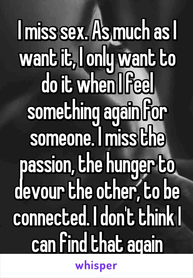 I miss sex. As much as I want it, I only want to do it when I feel something again for someone. I miss the passion, the hunger to devour the other, to be connected. I don't think I can find that again