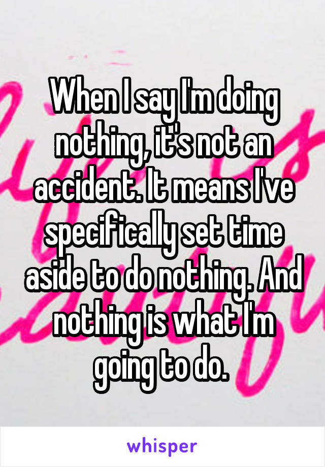 When I say I'm doing nothing, it's not an accident. It means I've specifically set time aside to do nothing. And nothing is what I'm going to do. 