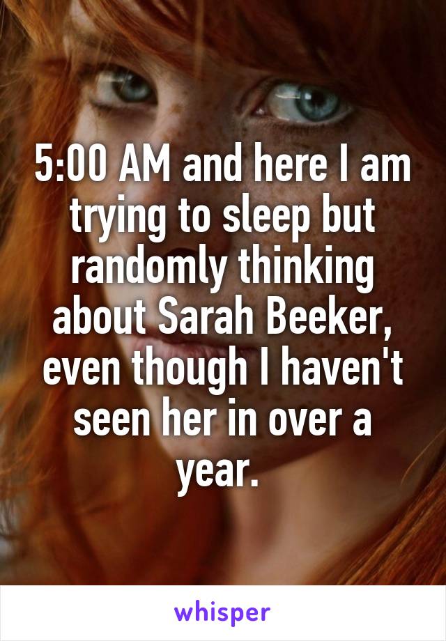 5:00 AM and here I am trying to sleep but randomly thinking about Sarah Beeker, even though I haven't seen her in over a year. 