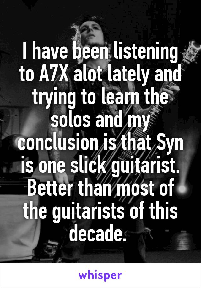 I have been listening to A7X alot lately and trying to learn the solos and my conclusion is that Syn is one slick guitarist. Better than most of the guitarists of this decade. 