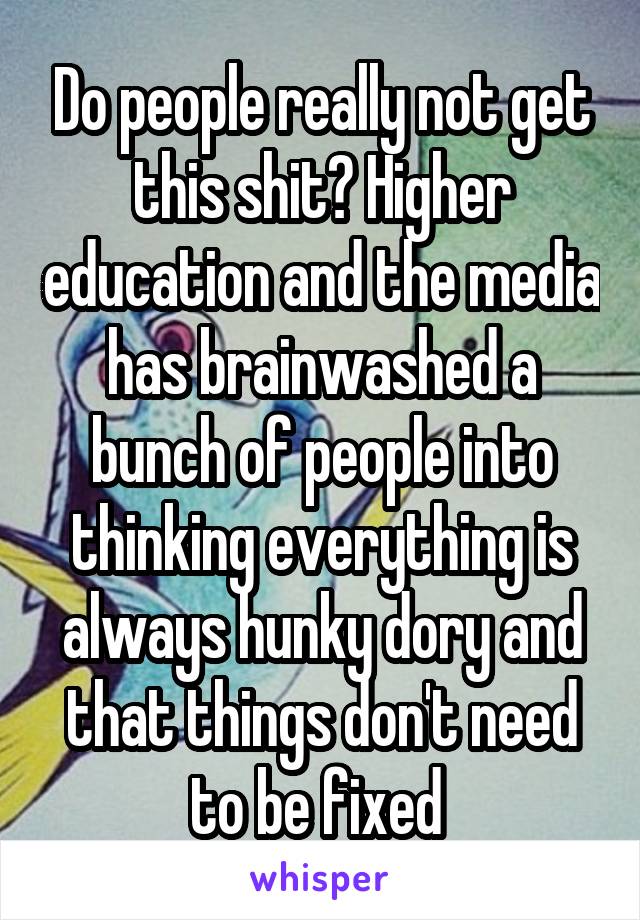 Do people really not get this shit? Higher education and the media has brainwashed a bunch of people into thinking everything is always hunky dory and that things don't need to be fixed 