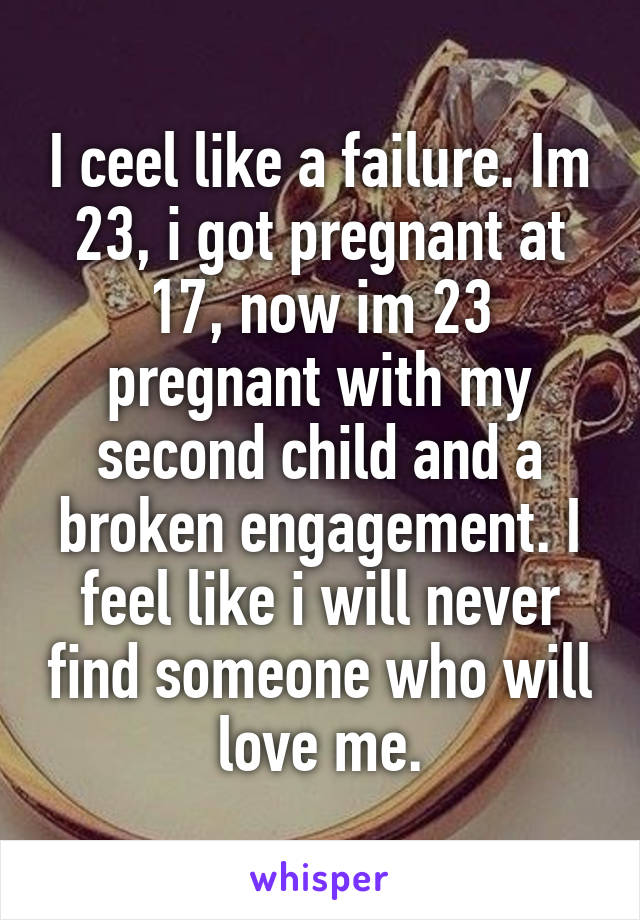 I ceel like a failure. Im 23, i got pregnant at 17, now im 23 pregnant with my second child and a broken engagement. I feel like i will never find someone who will love me.