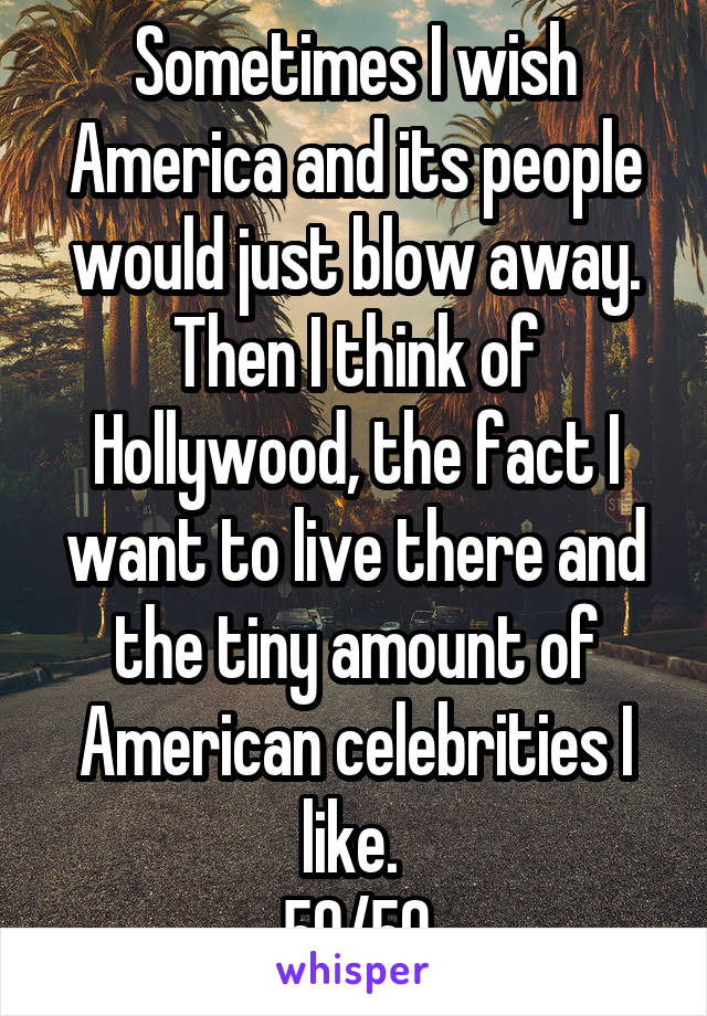 Sometimes I wish America and its people would just blow away. Then I think of Hollywood, the fact I want to live there and the tiny amount of American celebrities I like. 
50/50