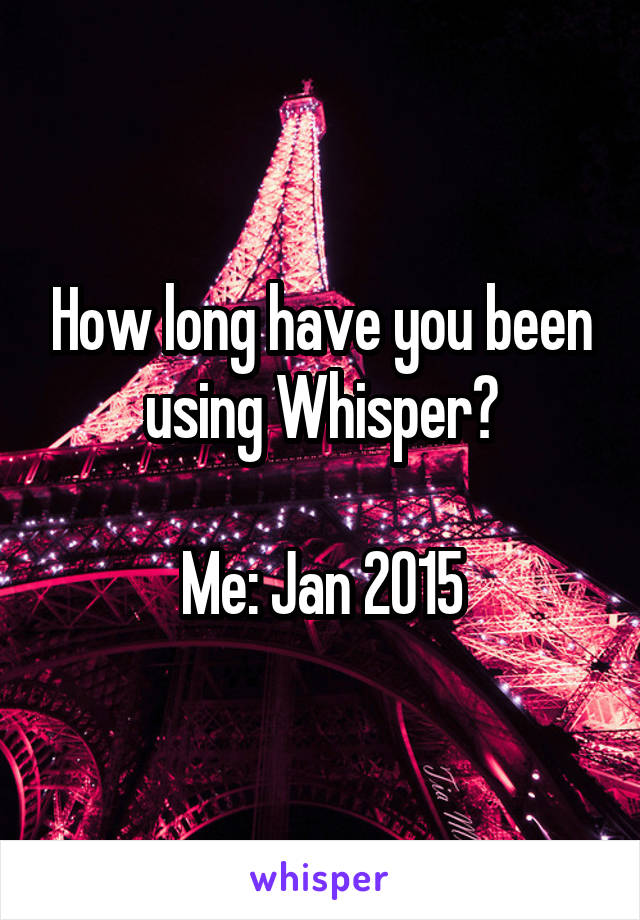 How long have you been using Whisper?

Me: Jan 2015