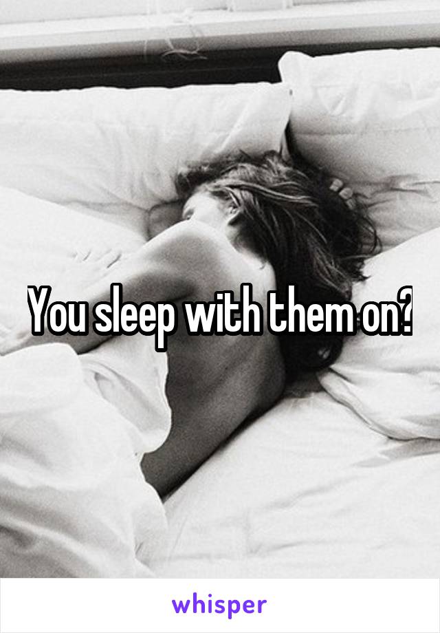 You sleep with them on?