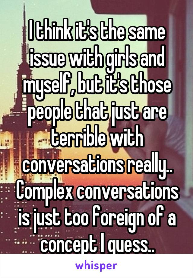 I think it's the same issue with girls and myself, but it's those people that just are terrible with conversations really.. Complex conversations is just too foreign of a concept I guess..