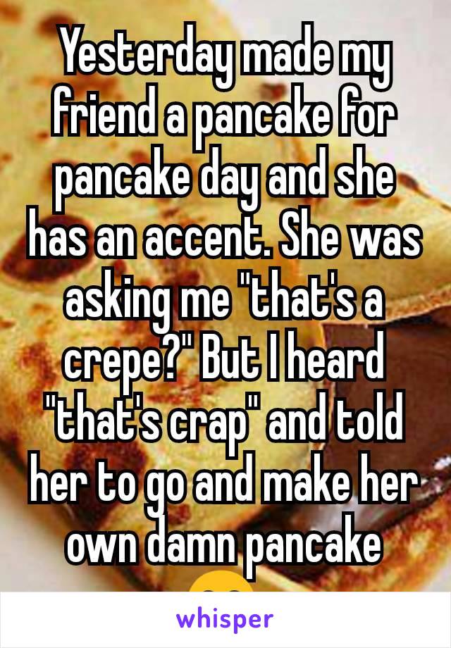 Yesterday made my friend a pancake for pancake day and she has an accent. She was asking me "that's a crepe?" But I heard "that's crap" and told her to go and make her own damn pancake 😂 