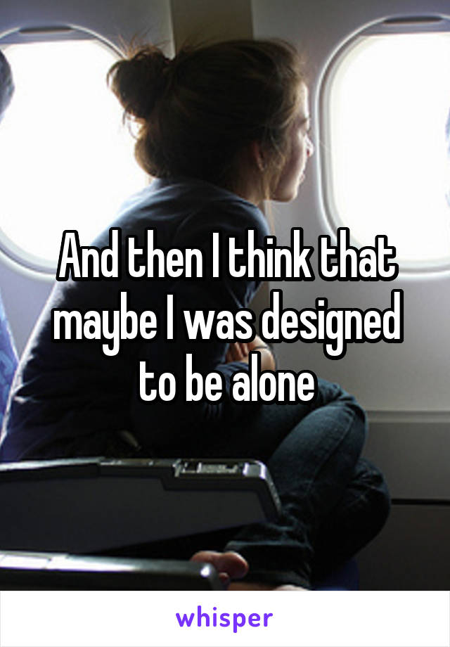 And then I think that maybe I was designed to be alone