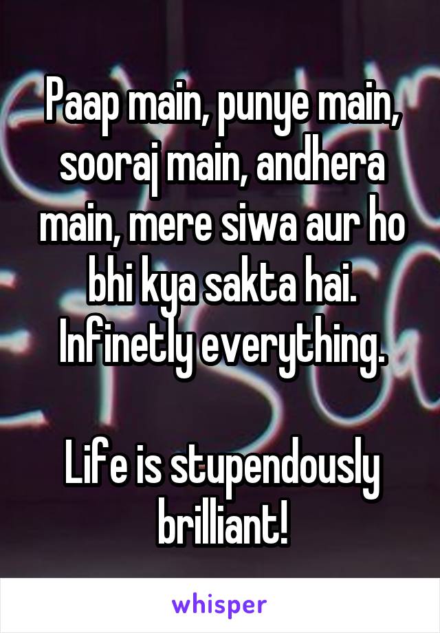 Paap main, punye main, sooraj main, andhera main, mere siwa aur ho bhi kya sakta hai. Infinetly everything.

Life is stupendously brilliant!