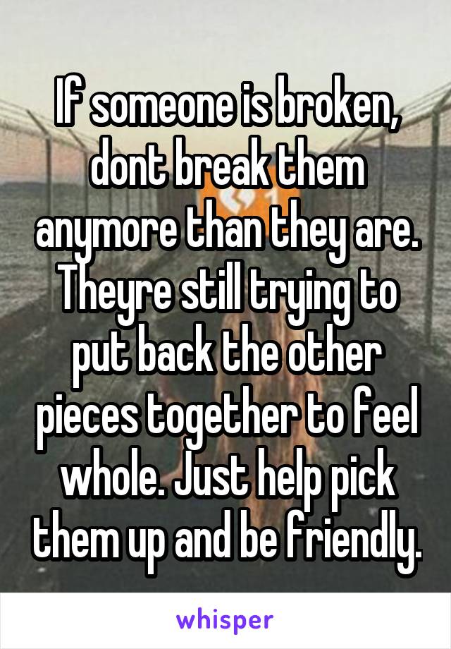 If someone is broken, dont break them anymore than they are. Theyre still trying to put back the other pieces together to feel whole. Just help pick them up and be friendly.