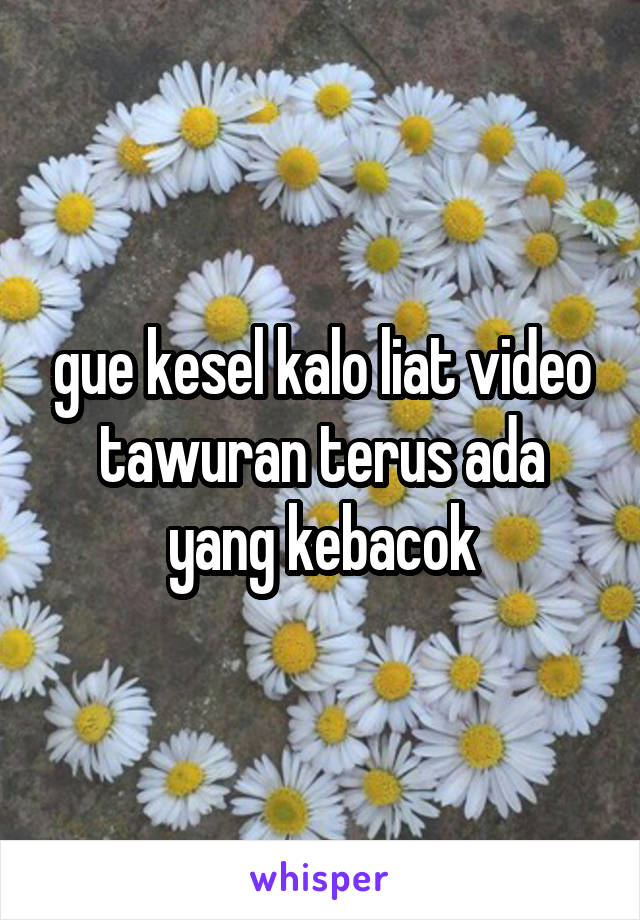 gue kesel kalo liat video tawuran terus ada yang kebacok