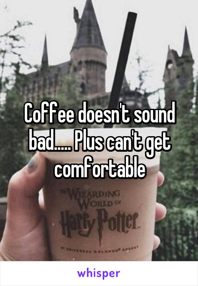 Coffee doesn't sound bad..... Plus can't get comfortable