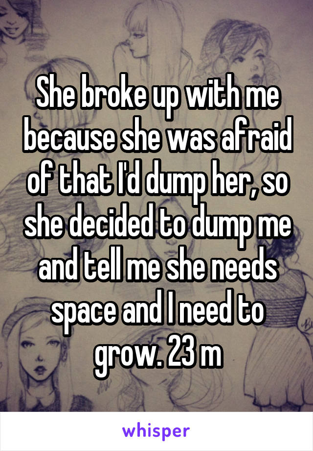 She broke up with me because she was afraid of that I'd dump her, so she decided to dump me and tell me she needs space and I need to grow. 23 m