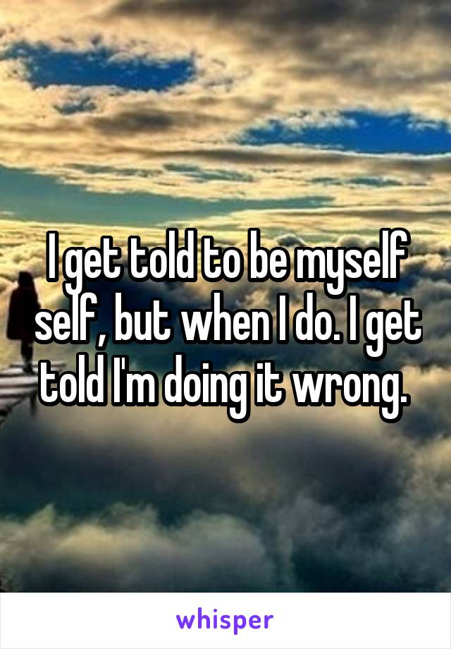 I get told to be myself self, but when I do. I get told I'm doing it wrong. 