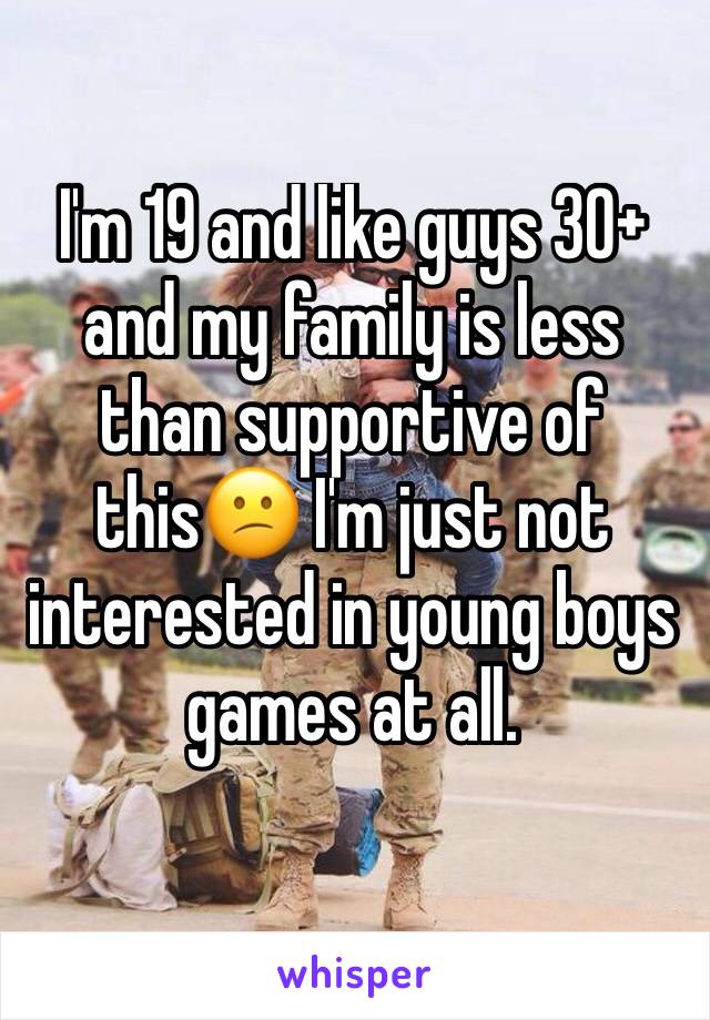 I'm 19 and like guys 30+ and my family is less than supportive of this😕 I'm just not interested in young boys games at all.