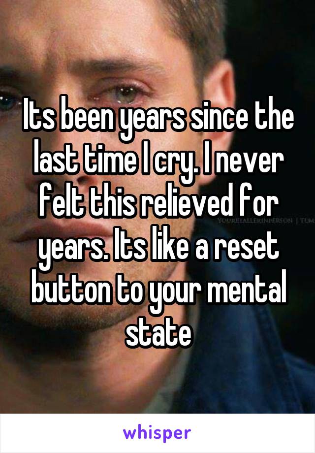 Its been years since the last time I cry. I never felt this relieved for years. Its like a reset button to your mental state