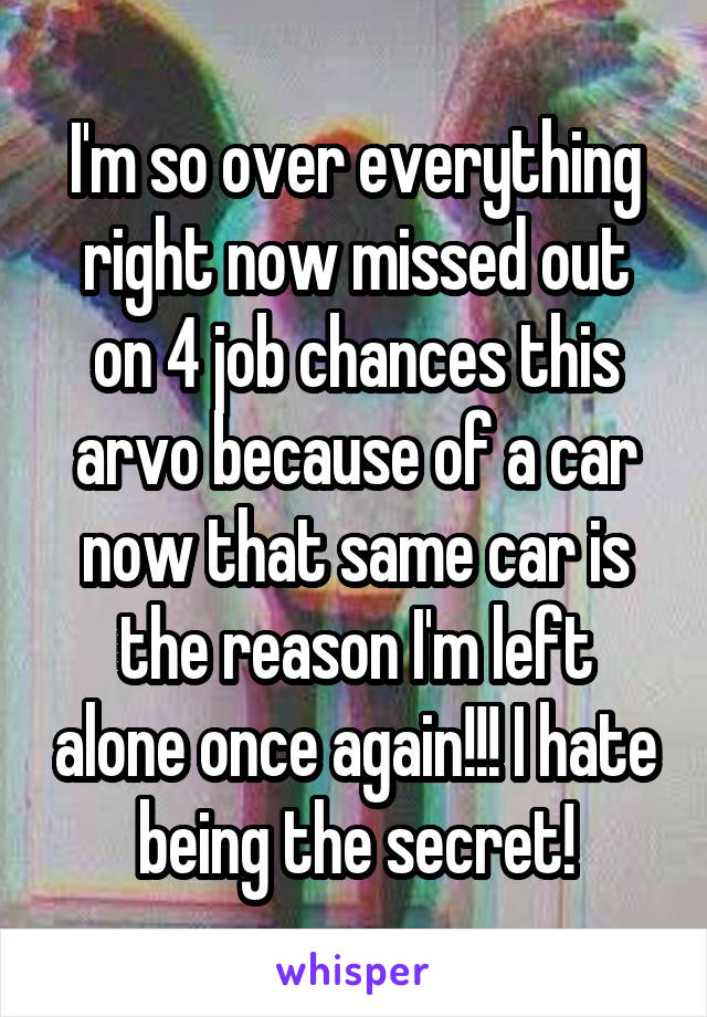 I'm so over everything right now missed out on 4 job chances this arvo because of a car now that same car is the reason I'm left alone once again!!! I hate being the secret!